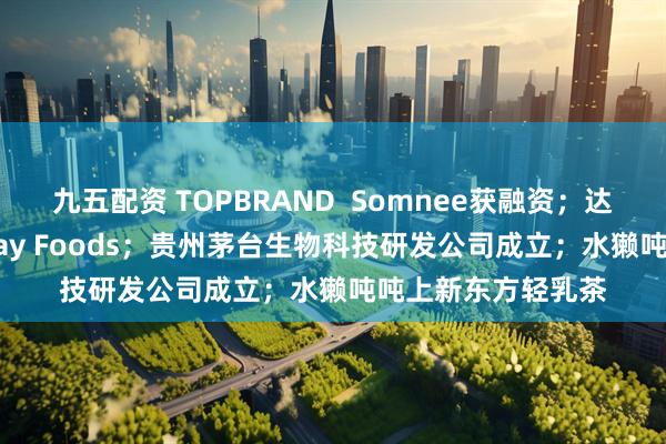 九五配资 TOPBRAND  Somnee获融资；达能放弃收购Lifeway Foods；贵州茅台生物科技研发公司成立；水獭吨吨上新东方轻乳茶
