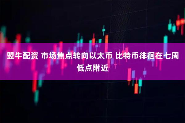 盟牛配资 市场焦点转向以太币 比特币徘徊在七周低点附近