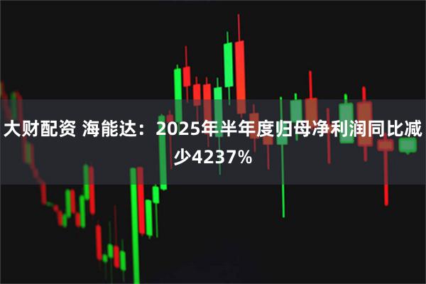 大财配资 海能达：2025年半年度归母净利润同比减少4237%