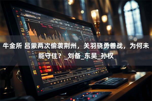 牛金所 吕蒙两次偷袭荆州，关羽骁勇善战，为何未能守住？_刘备_东吴_孙权