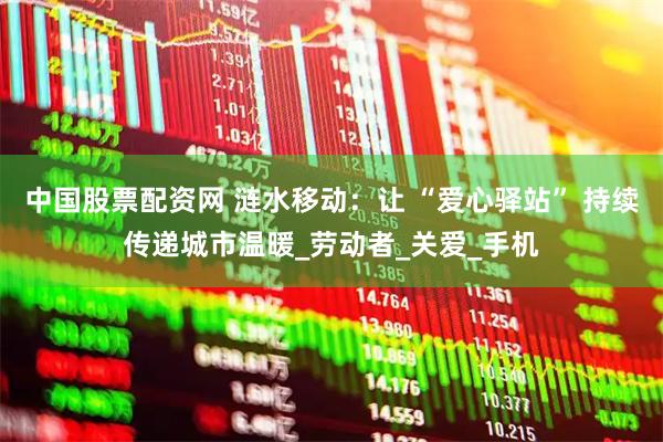 中国股票配资网 涟水移动:让 “爱心驿站” 持续传递城市温暖_劳动者_关爱_手机