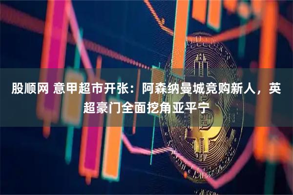股顺网 意甲超市开张：阿森纳曼城竞购新人，英超豪门全面挖角亚平宁