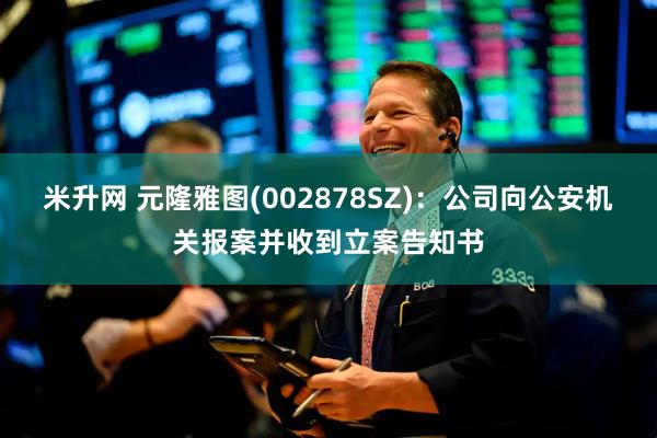 米升网 元隆雅图(002878SZ)：公司向公安机关报案并收到立案告知书