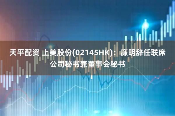 天平配资 上美股份(02145HK)：廉明辞任联席公司秘书兼董事会秘书