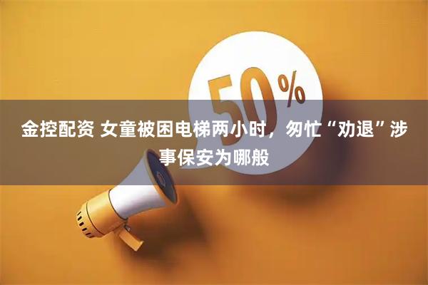 金控配资 女童被困电梯两小时，匆忙“劝退”涉事保安为哪般