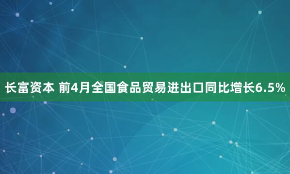 长富资本 前4月全国食品贸易进出口同比增长6.5%