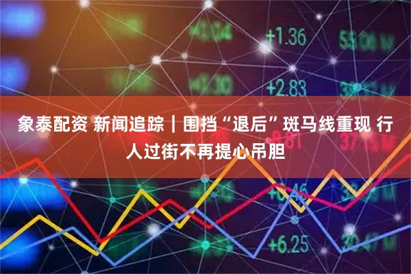 象泰配资 新闻追踪｜围挡“退后”斑马线重现 行人过街不再提心吊胆