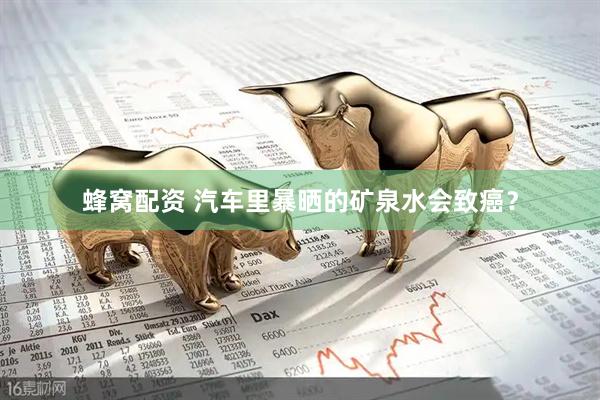 蜂窝配资 汽车里暴晒的矿泉水会致癌？