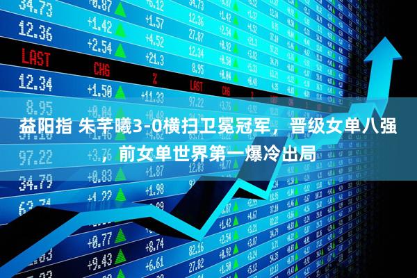 益阳指 朱芊曦3-0横扫卫冕冠军,晋级女单八强,前女单世界第一爆冷出局