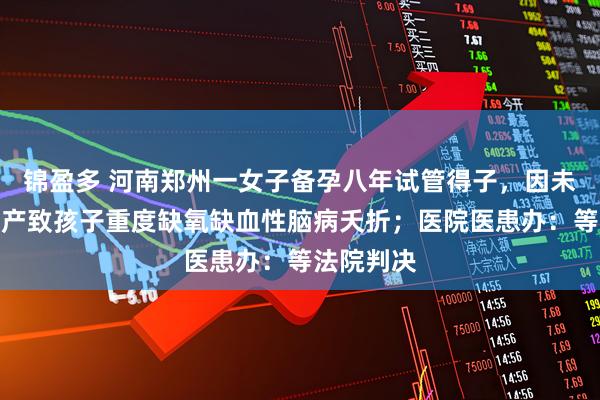 锦盈多 河南郑州一女子备孕八年试管得子，因未及时剖宫产致孩子重度缺氧缺血性脑病夭折；医院医患办：等法院判决