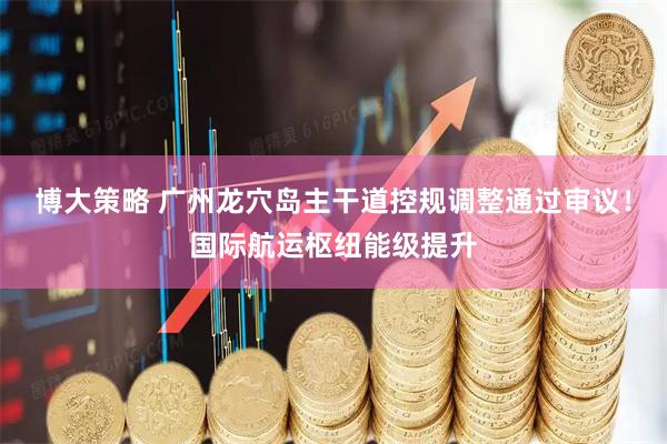 博大策略 广州龙穴岛主干道控规调整通过审议！国际航运枢纽能级提升
