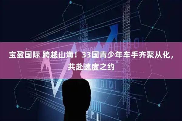 宝盈国际 跨越山海！33国青少年车手齐聚从化，共赴速度之约