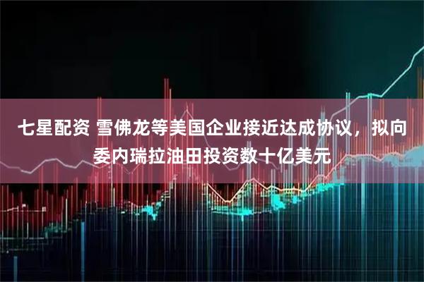 七星配资 雪佛龙等美国企业接近达成协议，拟向委内瑞拉油田投资数十亿美元