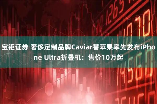 宝钜证券 奢侈定制品牌Caviar替苹果率先发布iPhone Ultra折叠机：售价10万起